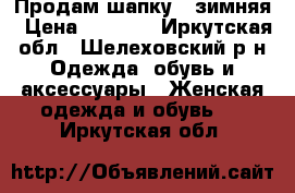 Продам шапку.  зимняя › Цена ­ 1 000 - Иркутская обл., Шелеховский р-н Одежда, обувь и аксессуары » Женская одежда и обувь   . Иркутская обл.